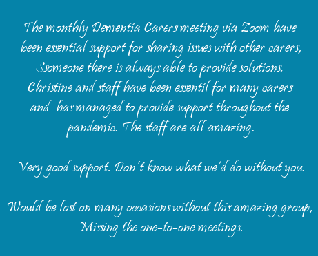   	The monthly Dementia Carers meeting via Zoom have been essential support for sharing issues with other carers. Someone there is always able to provide solutions. Christine and staff have been essential for many carers and has managed to provide support throughout the pandemic. The staff are all amazing.  You are a lifeline of support – thank you all,	Good to know you are there when needed.